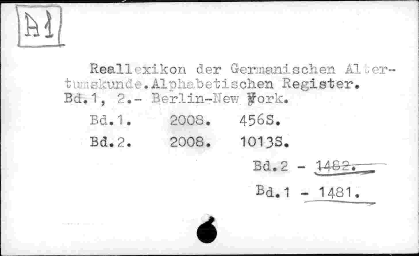 ﻿м
Reallexikon der Germanischen Ältertu? iskvnde. Alphabetischen Register. Bd. 1, 2.- Berlin-IIew |Fork.
Bd. 1.	2008.	456S.
Bd.2.	2008.	1013S.
Bd.2 -
Bd.1 - 1481.